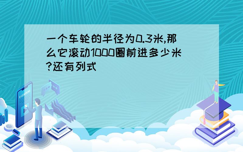 一个车轮的半径为0.3米,那么它滚动1000圈前进多少米?还有列式）