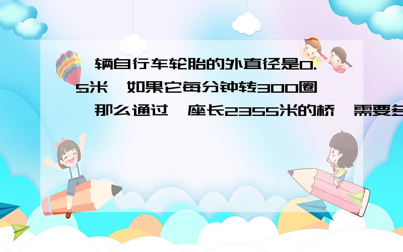 一辆自行车轮胎的外直径是0.5米,如果它每分钟转300圈,那么通过一座长2355米的桥,需要多少时间?打酱油的绕道!