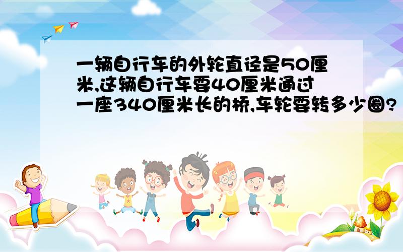 一辆自行车的外轮直径是50厘米,这辆自行车要40厘米通过一座340厘米长的桥,车轮要转多少圈?