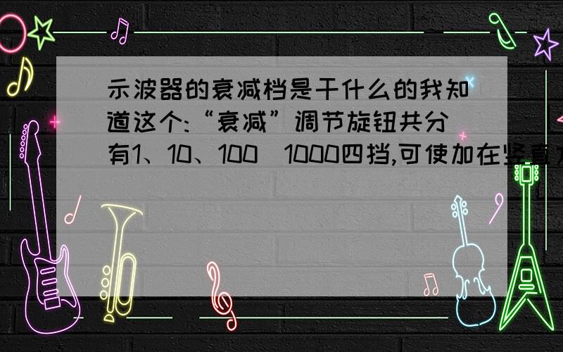 示波器的衰减档是干什么的我知道这个:“衰减”调节旋钮共分有1、10、100．1000四挡,可使加在竖直方向的信号电压按上述倍数衰减,使得图象在示波管上的垂直幅度依次减到前一挡的十分之一