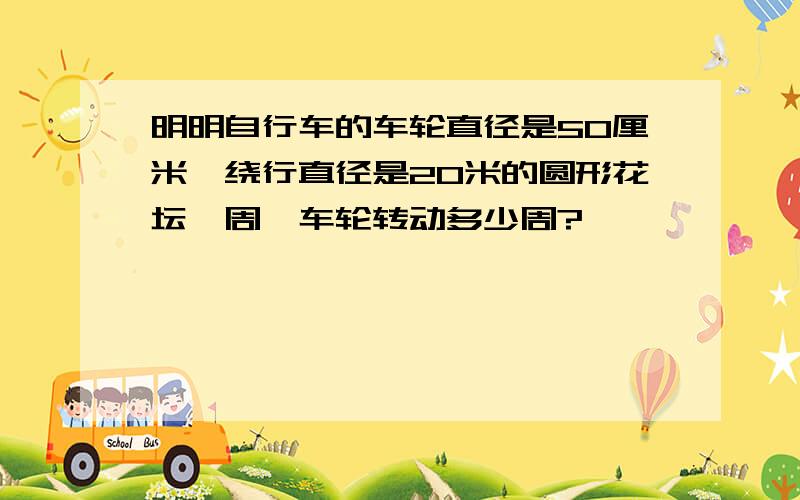 明明自行车的车轮直径是50厘米,绕行直径是20米的圆形花坛一周,车轮转动多少周?