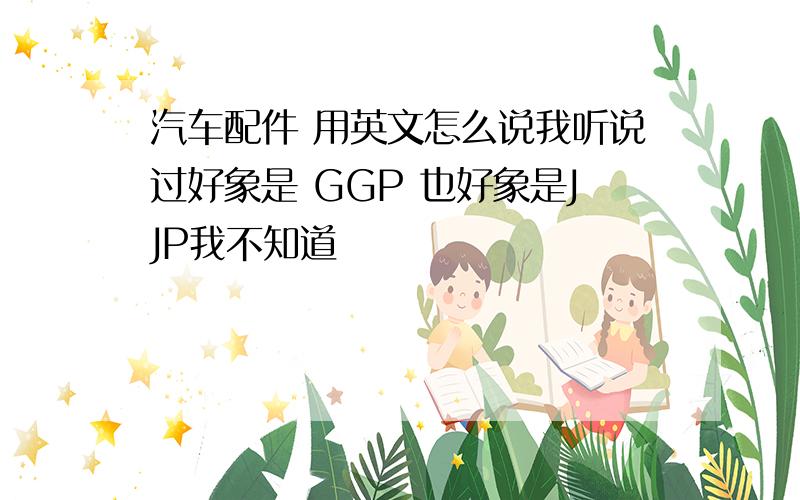 汽车配件 用英文怎么说我听说过好象是 GGP 也好象是JJP我不知道