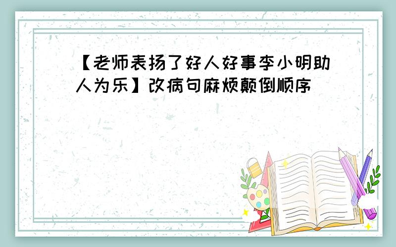 【老师表扬了好人好事李小明助人为乐】改病句麻烦颠倒顺序