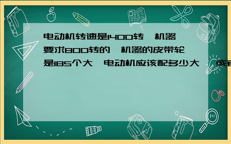 电动机转速是1400转,机器要求800转的,机器的皮带轮是185个大,电动机应该配多少大* 或者谁直接帮我算出来吧!我哪机器负载很小的.两位了.