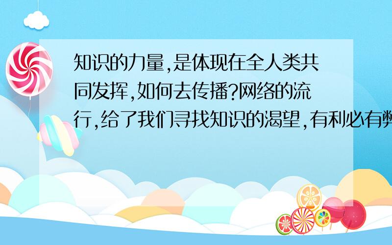 知识的力量,是体现在全人类共同发挥,如何去传播?网络的流行,给了我们寻找知识的渴望,有利必有弊,正确的知识引导给了我们无穷的力量,同样理解的方式不同导致不同的道路,有好有坏,如何