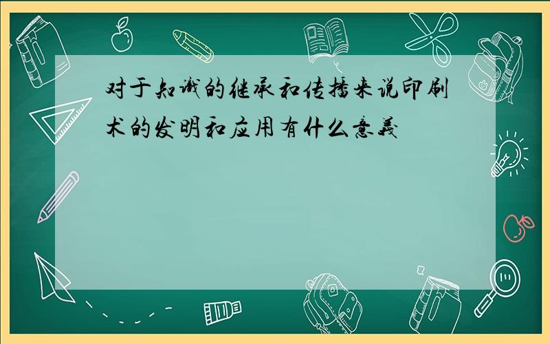 对于知识的继承和传播来说印刷术的发明和应用有什么意义