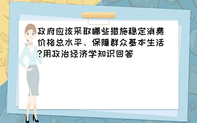 政府应该采取哪些措施稳定消费价格总水平、保障群众基本生活?用政治经济学知识回答