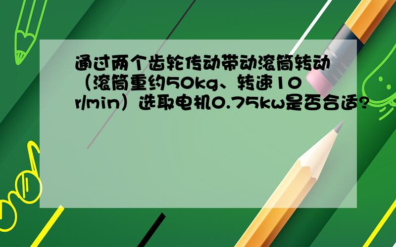 通过两个齿轮传动带动滚筒转动（滚筒重约50kg、转速10r/min）选取电机0.75kw是否合适?