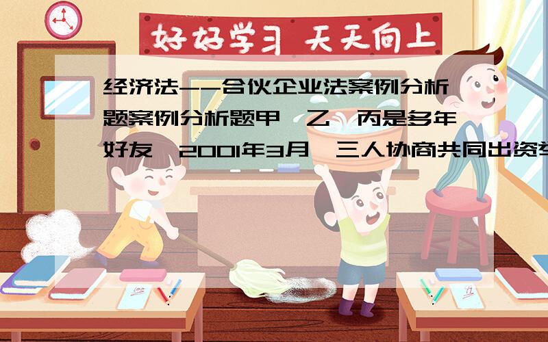 经济法--合伙企业法案例分析题案例分析题甲、乙、丙是多年好友,2001年3月,三人协商共同出资举办一家合伙企业,从事建筑材料买卖.三人口头约定了有关合伙的事项,并约定由甲负责进货,乙负