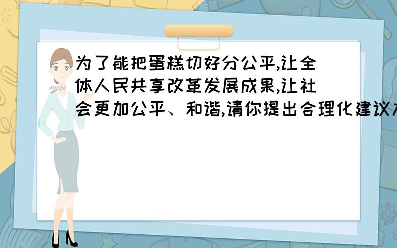 为了能把蛋糕切好分公平,让全体人民共享改革发展成果,让社会更加公平、和谐,请你提出合理化建议九上思品