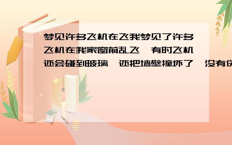 梦见许多飞机在飞我梦见了许多飞机在我家窗前乱飞,有时飞机还会碰到玻璃,还把墙壁撞坏了,没有伤到人.类似的还有一个大红桶,在空中乱撞,很吓人的,就害怕进屋.最近总做这样的梦,请问怎