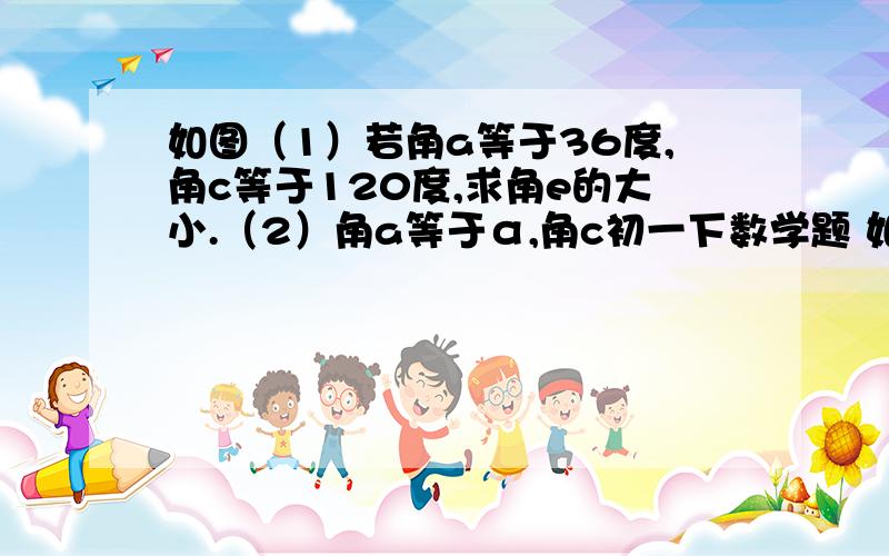 如图（1）若角a等于36度,角c等于120度,求角e的大小.（2）角a等于α,角c初一下数学题 如图（1）若角a等于36度,角c等于120度,求角e的大小. （2）角a等于α,角c等于β,试用含α,β的式子表示角e,并简