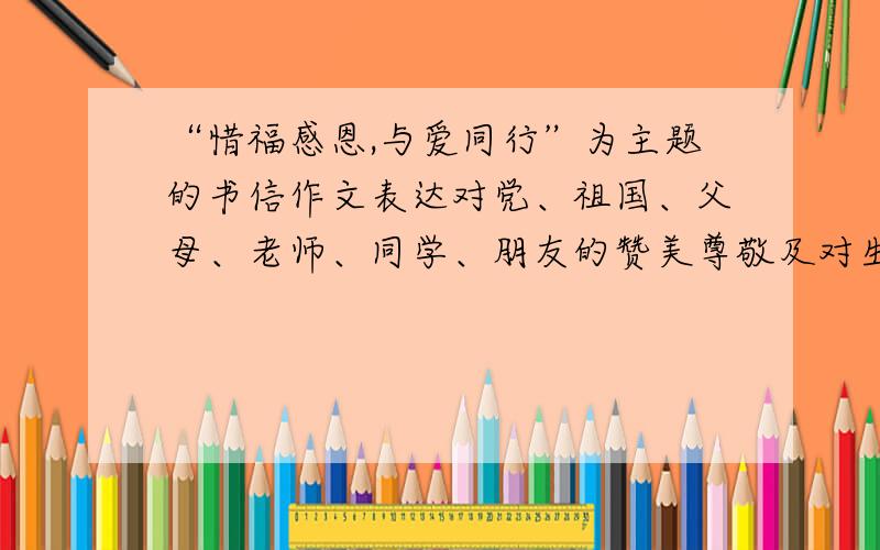 “惜福感恩,与爱同行”为主题的书信作文表达对党、祖国、父母、老师、同学、朋友的赞美尊敬及对生活的热爱列个提纲也行,最好有正文开头结尾