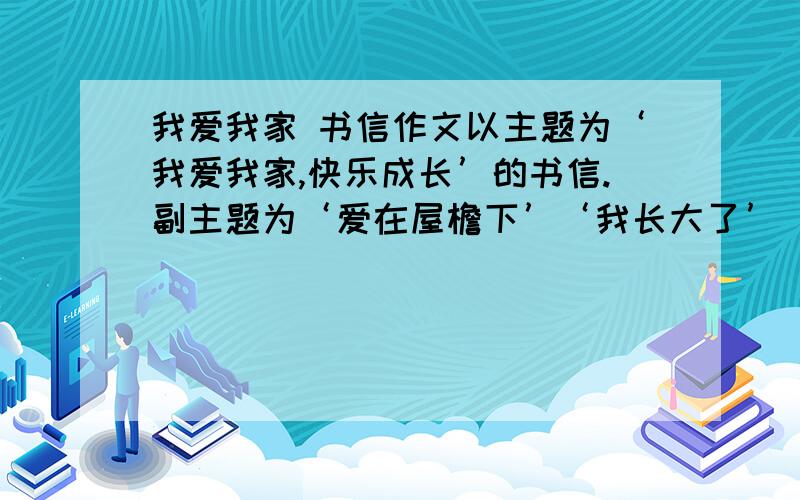 我爱我家 书信作文以主题为‘我爱我家,快乐成长’的书信.副主题为‘爱在屋檐下’‘我长大了’‘我与父母交朋友’‘我又迈上了一个新台阶’的书信.我要的是全文的内容,要是自己写的.