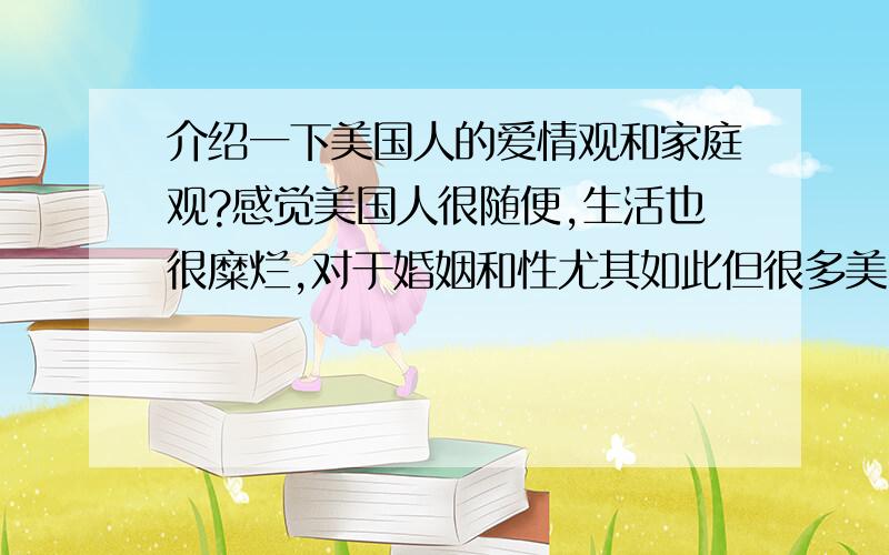 介绍一下美国人的爱情观和家庭观?感觉美国人很随便,生活也很糜烂,对于婚姻和性尤其如此但很多美国作品也能看到美国人也有很多很顾家庭,忠诚,专一我想有没有熟悉美国或者在美国生活