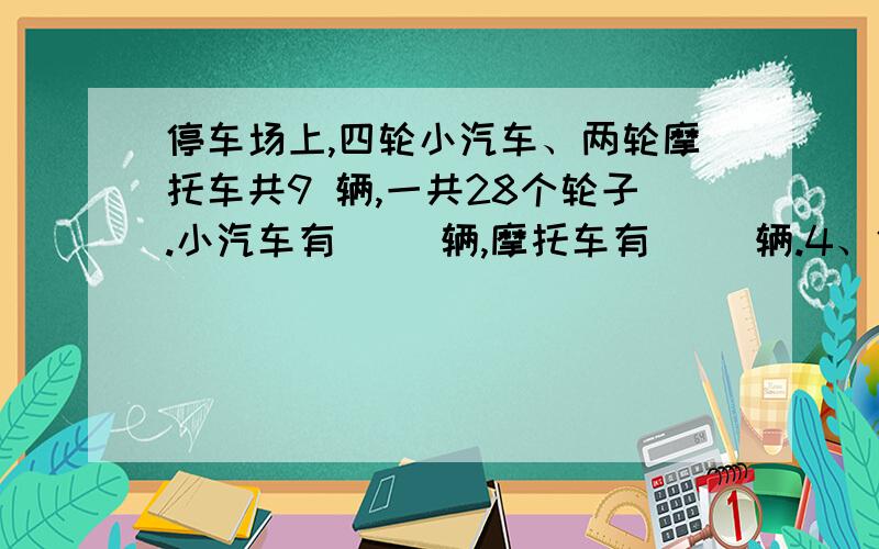 停车场上,四轮小汽车、两轮摩托车共9 辆,一共28个轮子.小汽车有（ ）辆,摩托车有（ ）辆.4、停车场上,四轮小汽车、两轮摩托车共9 辆,一共28个轮子.小汽车有（ ）辆,摩托车有（ ）辆.