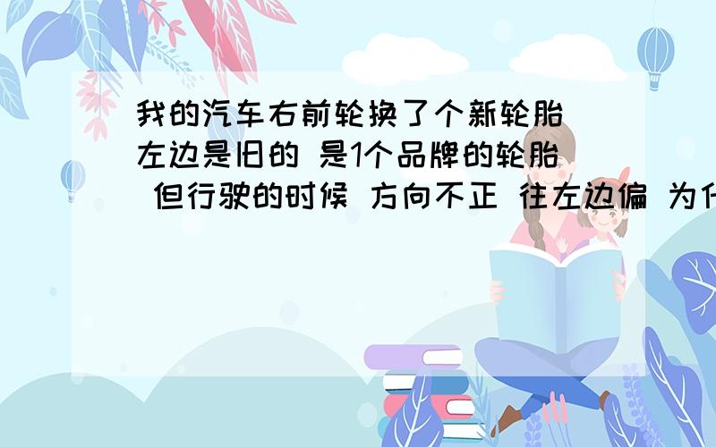 我的汽车右前轮换了个新轮胎 左边是旧的 是1个品牌的轮胎 但行驶的时候 方向不正 往左边偏 为什么啊动平衡好像是做了的.四轮定位好像没有做.我想问下.如果因为轮胎的磨损的程度不一样