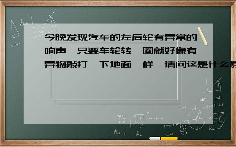 今晚发现汽车的左后轮有异常的响声,只要车轮转一圈就好像有异物敲打一下地面一样,请问这是什么原因造成的?我的车型：福特 福克斯两厢变速器：手动排量：1.8升行驶里程：9000公里购买