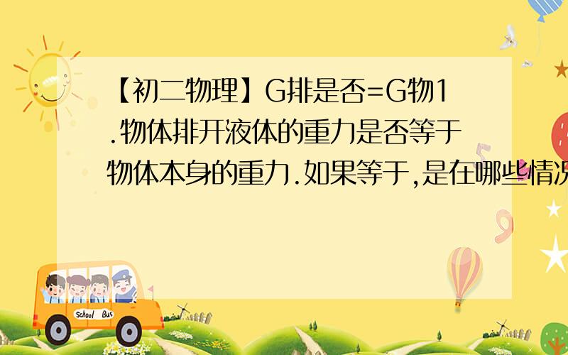 【初二物理】G排是否=G物1.物体排开液体的重力是否等于物体本身的重力.如果等于,是在哪些情况下等于?如果不等于,为什么?2.F浮=p水gV排是怎么得来的,就是问公式是怎样得来的.我分不多,