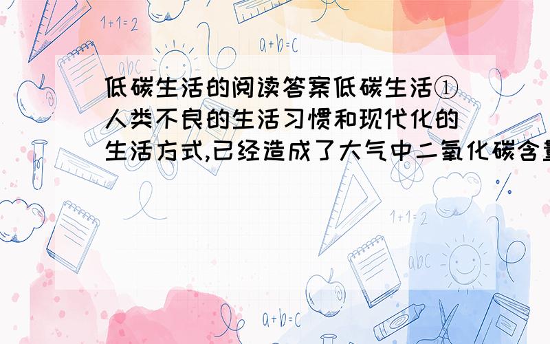 低碳生活的阅读答案低碳生活①人类不良的生活习惯和现代化的生活方式,已经造成了大气中二氧化碳含量增多、全球气候变暖及温室效应等.如果碳排放量仍不能得到有效控制,人类赖以生存