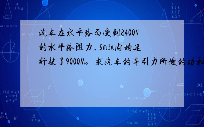 汽车在水平路面受到2400N的水平路阻力，5min内均速行驶了9000M。求汽车的牵引力所做的功和功率