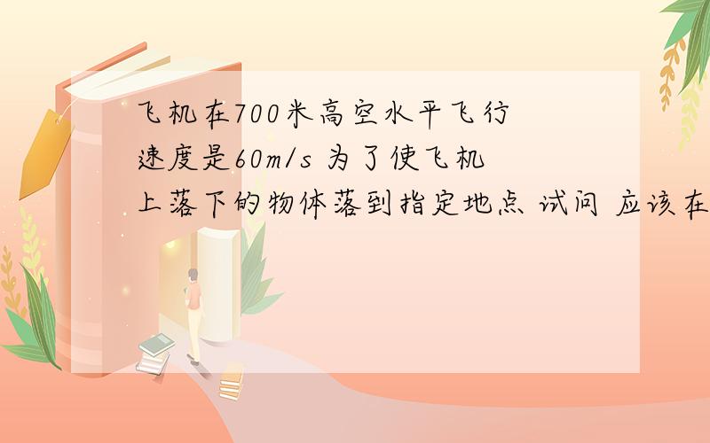 飞机在700米高空水平飞行 速度是60m/s 为了使飞机上落下的物体落到指定地点 试问 应该在距离指定点的水平距离多远使物体下落?g=10m/s2