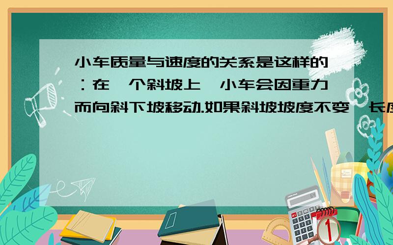 小车质量与速度的关系是这样的：在一个斜坡上,小车会因重力而向斜下坡移动.如果斜坡坡度不变,长度不变.要变小车的质量,就是在它上面加砝码.问平均速度怎么变?我不是问加速度与质量的