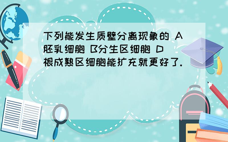 下列能发生质壁分离现象的 A胚乳细胞 B分生区细胞 D 根成熟区细胞能扩充就更好了.