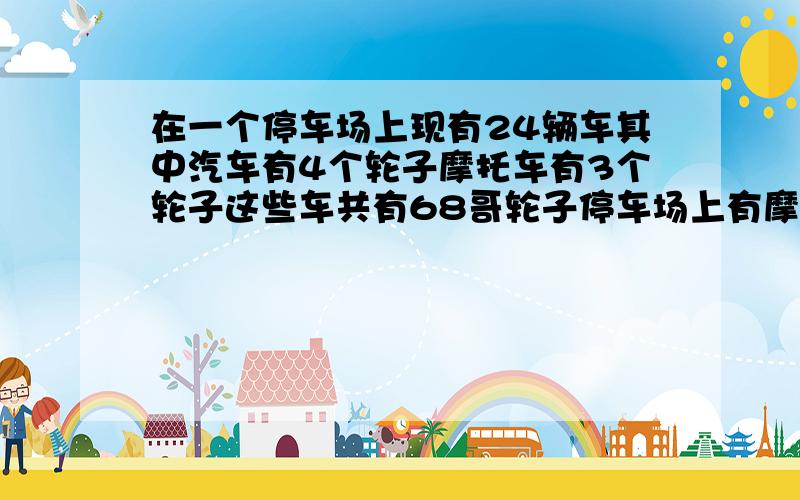 在一个停车场上现有24辆车其中汽车有4个轮子摩托车有3个轮子这些车共有68哥轮子停车场上有摩托车几辆?要求方程