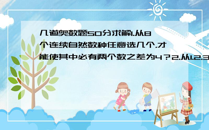 几道奥数题50分求解1.从8个连续自然数种任意选几个，才能使其中必有两个数之差为4？2.从1.2.3.……2008.2009这些数中最多选出几个数使其中两数之差不等于4？3.在400米的环形跑道上AB两点相聚