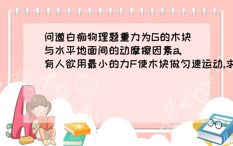 问道白痴物理题重力为G的木块与水平地面间的动摩擦因素a,有人欲用最小的力F使木块做匀速运动,求最小的F的大小及方向答案是aG/开根号1+a2，注a2为a的平方