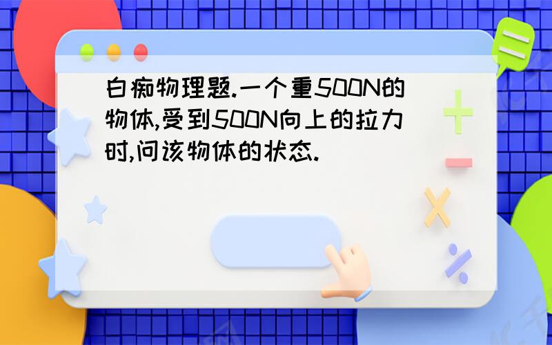 白痴物理题.一个重500N的物体,受到500N向上的拉力时,问该物体的状态.