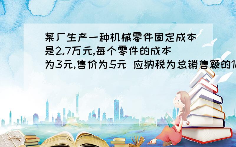 某厂生产一种机械零件固定成本是2.7万元,每个零件的成本为3元,售价为5元 应纳税为总销售额的10％,若要某厂生产一种机械零件固定成本是2.7万元,每个零件的成本为3元,售价为5元 应纳税为总