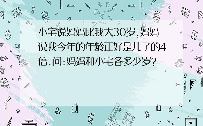 小宅说妈妈比我大30岁,妈妈说我今年的年龄正好是儿子的4倍.问:妈妈和小宅各多少岁?