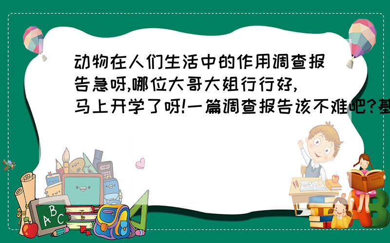 动物在人们生活中的作用调查报告急呀,哪位大哥大姐行行好,马上开学了呀!一篇调查报告该不难吧?基本格式要包括：题目、调查人、调查时间、调查方式、调查结果、分析等大恩不言谢啦```