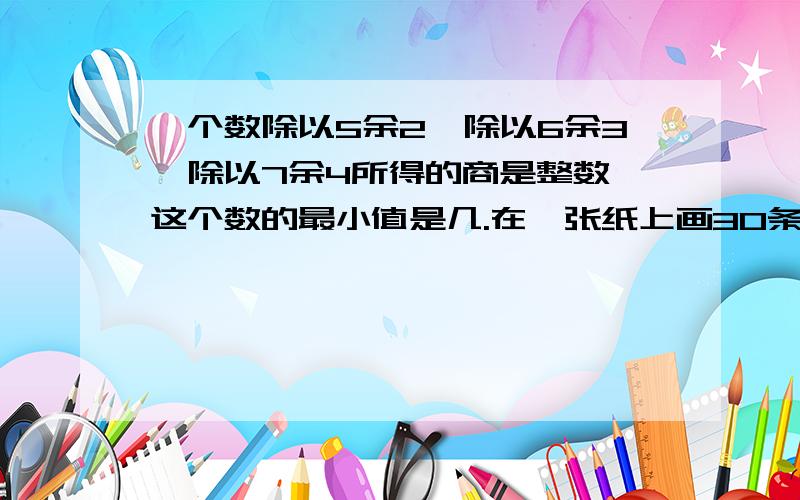 一个数除以5余2,除以6余3,除以7余4所得的商是整数,这个数的最小值是几.在一张纸上画30条直线最多能把这张纸分成几块有一些分数分别除22分之5,77分之20,所得的商是整数,则这些分数中最小的