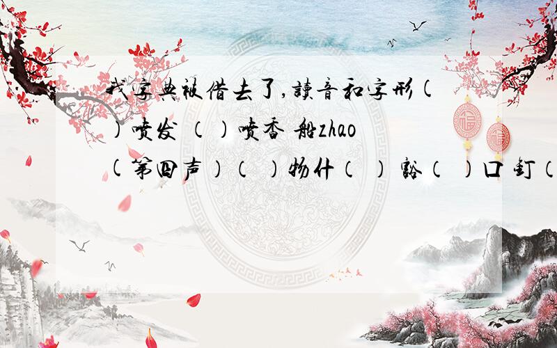 我字典被借去了,读音和字形(）喷发 （）喷香 船zhao(第四声）（ ）物什（ ） 豁（ ）口 钉（ ）扣子 钉（ ）子宽（ ）chuo(第四声) 雾（ ）ai(第三声） 罗布泊（ ）