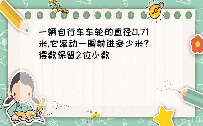 一辆自行车车轮的直径0.71米,它滚动一圈前进多少米?（得数保留2位小数）