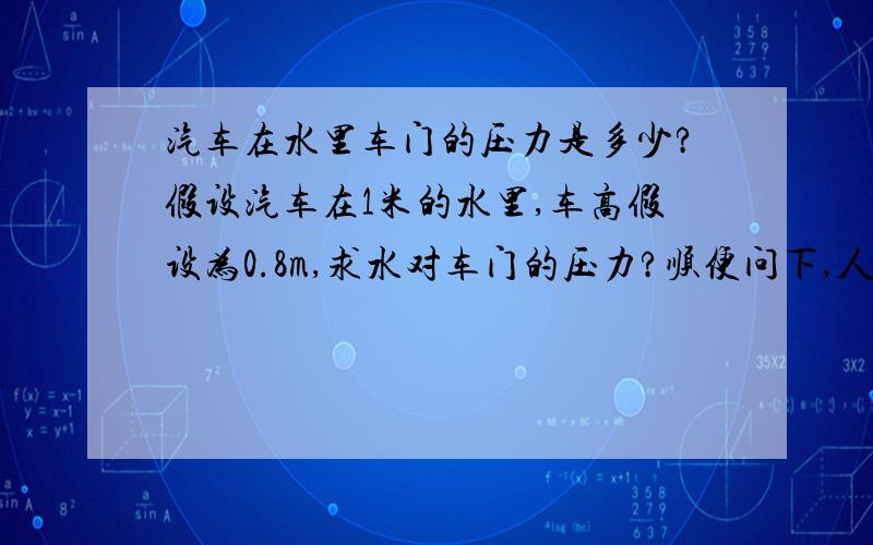 汽车在水里车门的压力是多少?假设汽车在1米的水里,车高假设为0.8m,求水对车门的压力?顺便问下,人在求生状态下,推车门的力是多少牛?车门面积按1X0.5M计算。