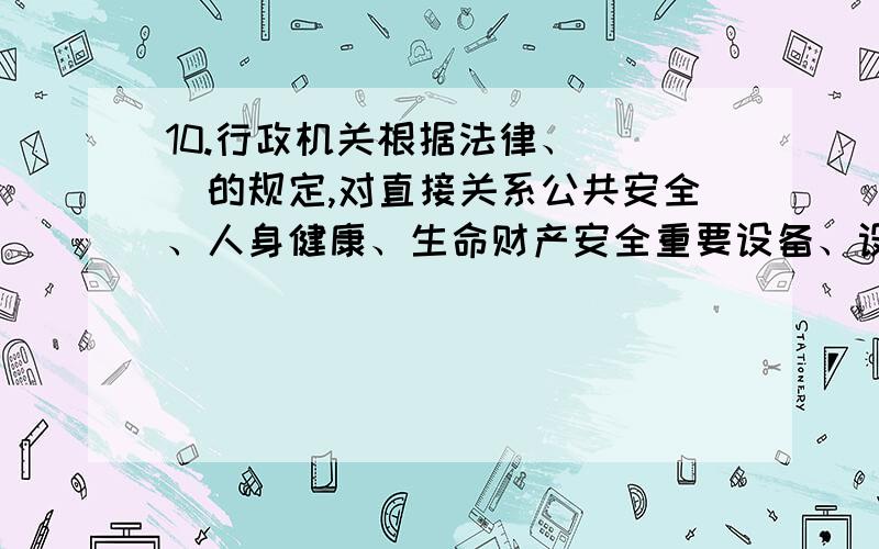 10.行政机关根据法律、（ ）的规定,对直接关系公共安全、人身健康、生命财产安全重要设备、设施进行定期检验.