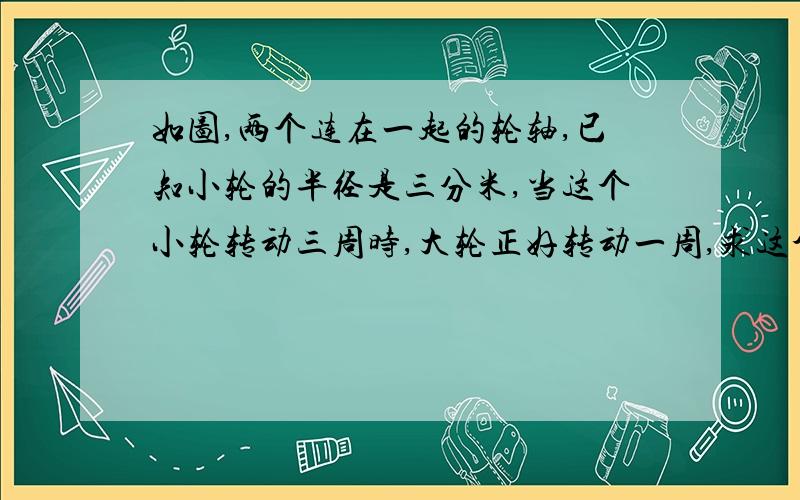 如图,两个连在一起的轮轴,已知小轮的半径是三分米,当这个小轮转动三周时,大轮正好转动一周,求这个大轮的的半径是多少?（用周长公式解答）