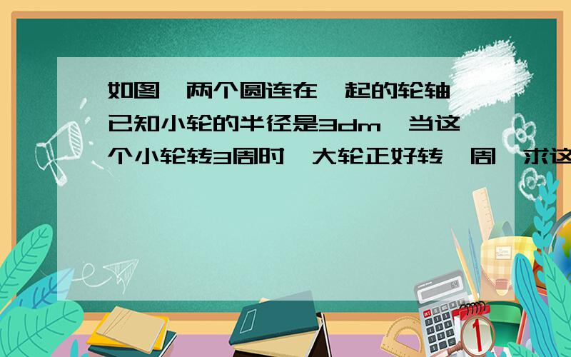 如图,两个圆连在一起的轮轴,已知小轮的半径是3dm,当这个小轮转3周时,大轮正好转一周,求这个大轮的半径是多少?怎么做哦!