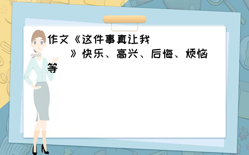 作文《这件事真让我_______》快乐、高兴、后悔、烦恼等