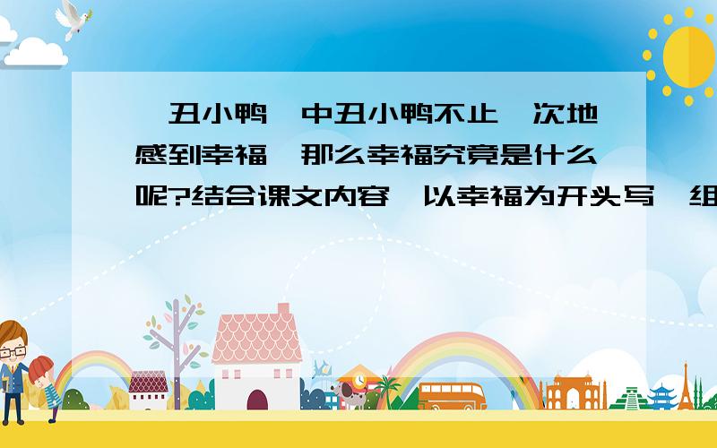 《丑小鸭》中丑小鸭不止一次地感到幸福,那么幸福究竟是什么呢?结合课文内容,以幸福为开头写一组排比句《丑小鸭》中丑小鸭不止一次地感到幸福,那么幸福究竟是什么呢?结合课文内容,体