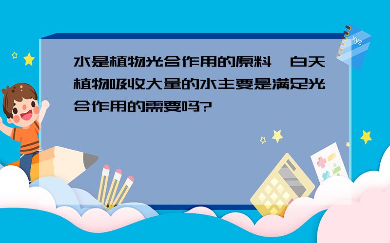 水是植物光合作用的原料,白天植物吸收大量的水主要是满足光合作用的需要吗?