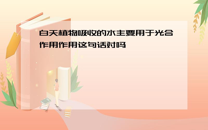 白天植物吸收的水主要用于光合作用作用这句话对吗