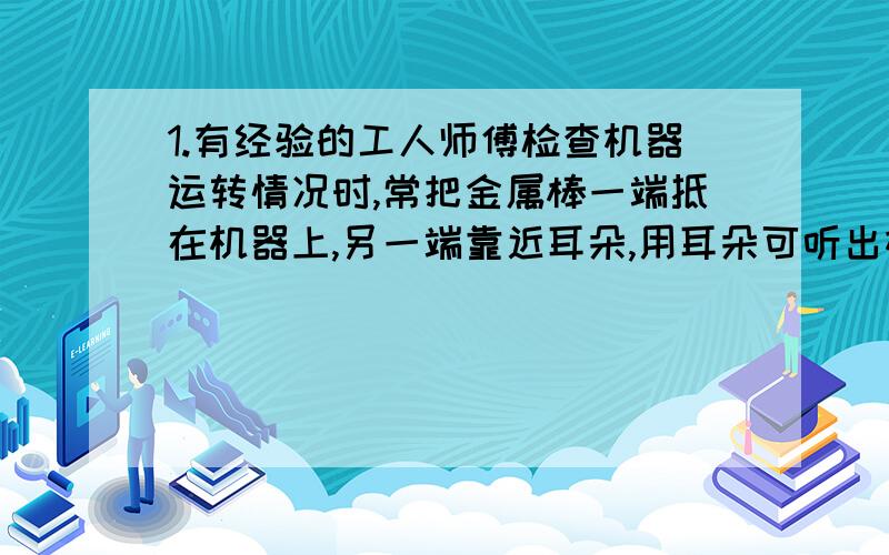 1.有经验的工人师傅检查机器运转情况时,常把金属棒一端抵在机器上,另一端靠近耳朵,用耳朵可听出机器部分零件是否正常,他这样做的科学依据是什么?2.小红拎着水壶向暖水瓶中灌水,小刚在