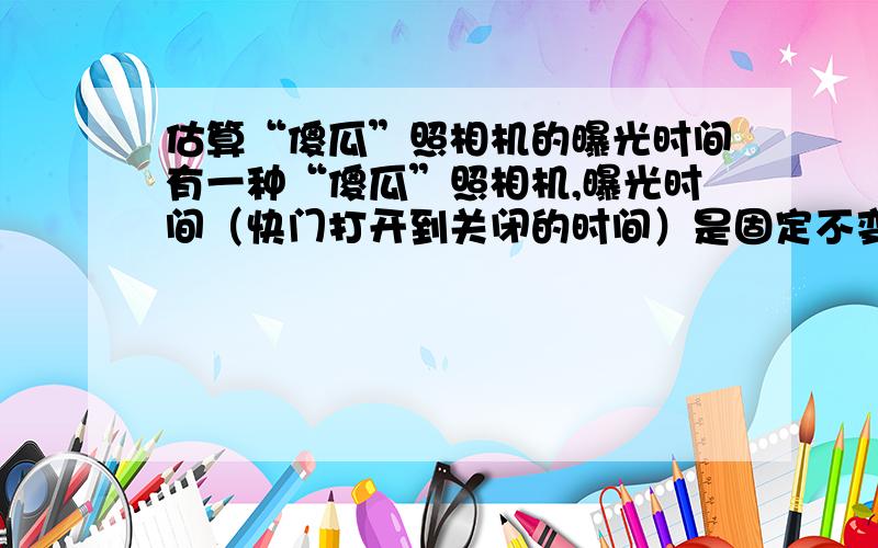 估算“傻瓜”照相机的曝光时间有一种“傻瓜”照相机,曝光时间（快门打开到关闭的时间）是固定不变的.为估测某架“傻瓜”照相机的曝光时间,实验者从墙面上A正上方与A相聚H=1.5m处,使一