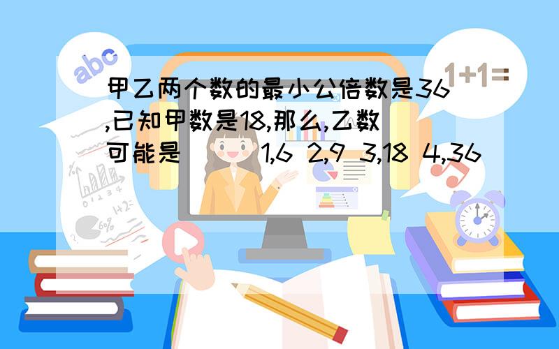 甲乙两个数的最小公倍数是36,已知甲数是18,那么,乙数可能是（ ) 1,6 2,9 3,18 4,36