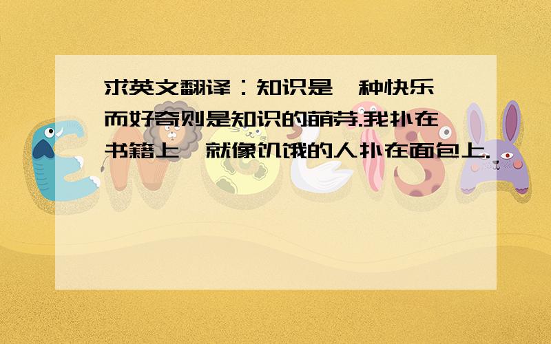 求英文翻译：知识是一种快乐,而好奇则是知识的萌芽.我扑在书籍上,就像饥饿的人扑在面包上.